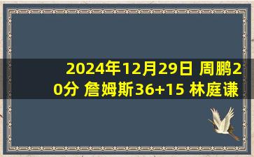 2024年12月29日 周鹏20分 詹姆斯36+15 林庭谦27+5+9 深圳逆转胜天津